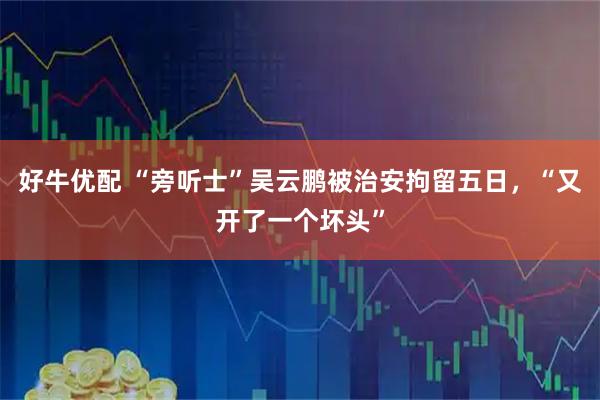 好牛优配 “旁听士”吴云鹏被治安拘留五日，“又开了一个坏头”