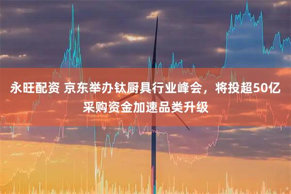 永旺配资 京东举办钛厨具行业峰会，将投超50亿采购资金加速品类升级