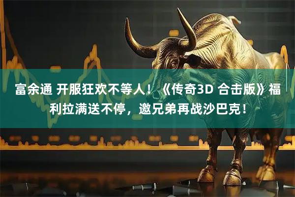 富余通 开服狂欢不等人！《传奇3D 合击版》福利拉满送不停，邀兄弟再战沙巴克！