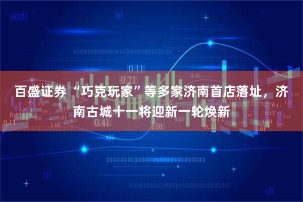 百盛证券 “巧克玩家”等多家济南首店落址，济南古城十一将迎新一轮焕新