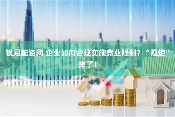 银易配资网 企业如何合规实施竞业限制？“规矩”来了！