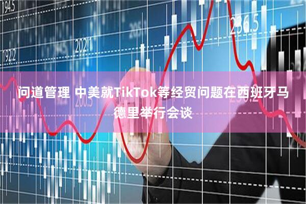 问道管理 中美就TikTok等经贸问题在西班牙马德里举行会谈