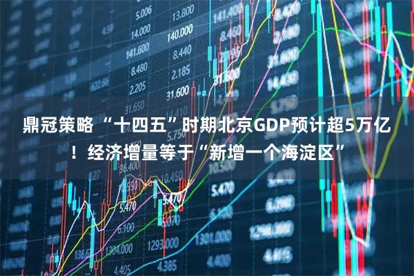 鼎冠策略 “十四五”时期北京GDP预计超5万亿！经济增量等于“新增一个海淀区”
