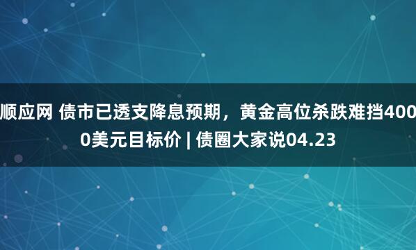 顺应网 债市已透支降息预期，黄金高位杀跌难挡4000美元目标价 | 债圈大家说04.23