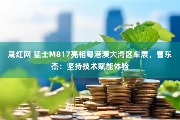 晟红网 猛士M817亮相粤港澳大湾区车展，曹东杰：坚持技术赋能体验