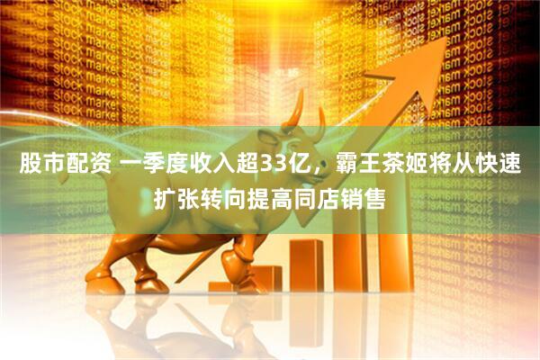 股市配资 一季度收入超33亿，霸王茶姬将从快速扩张转向提高同店销售