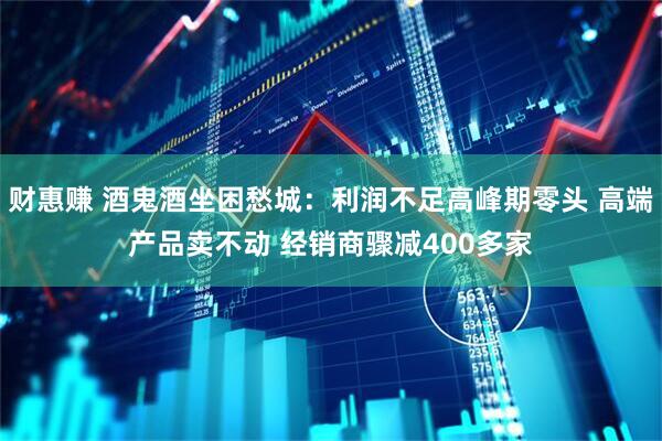 财惠赚 酒鬼酒坐困愁城：利润不足高峰期零头 高端产品卖不动 经销商骤减400多家