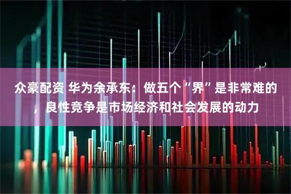 众豪配资 华为余承东：做五个“界”是非常难的，良性竞争是市场经济和社会发展的动力