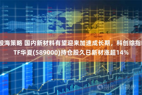 股海策略 国内新材料有望迎来加速成长期，科创综指ETF华夏(589000)持仓股久日新材涨超14%