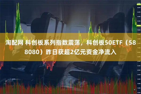 淘配网 科创板系列指数震荡，科创板50ETF（588080）昨日获超2亿元资金净流入