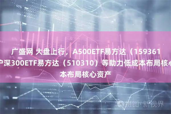 广盛网 大盘上行，A500ETF易方达（159361）、沪深300ETF易方达（510310）等助力低成本布局核心资产