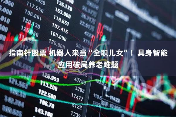 指南针股票 机器人来当“全职儿女”！具身智能应用破局养老难题