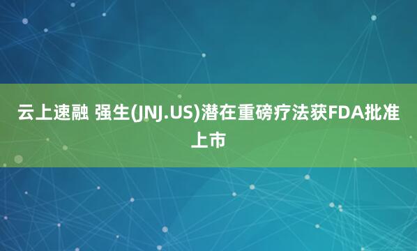 云上速融 强生(JNJ.US)潜在重磅疗法获FDA批准上市