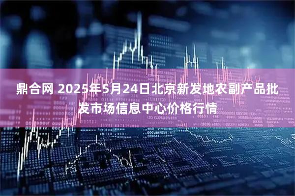 鼎合网 2025年5月24日北京新发地农副产品批发市场信息中心价格行情