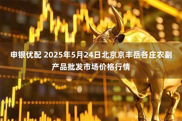 申银优配 2025年5月24日北京京丰岳各庄农副产品批发市场价格行情