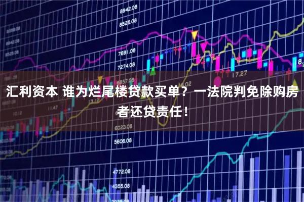 汇利资本 谁为烂尾楼贷款买单？一法院判免除购房者还贷责任！