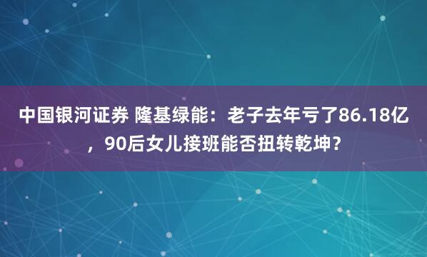 中国银河证券 隆基绿能：老子去年亏了86.18亿，90后女儿接班能否扭转乾坤？