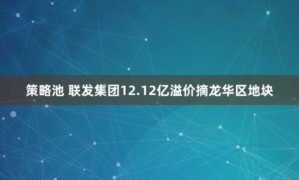 策略池 联发集团12.12亿溢价摘龙华区地块