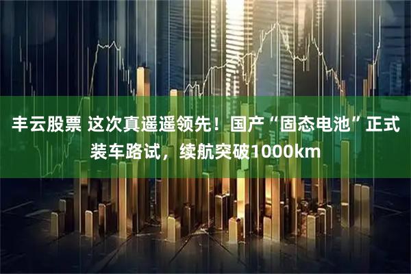 丰云股票 这次真遥遥领先！国产“固态电池”正式装车路试，续航突破1000km