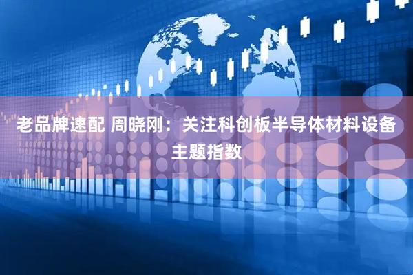 老品牌速配 周晓刚：关注科创板半导体材料设备主题指数