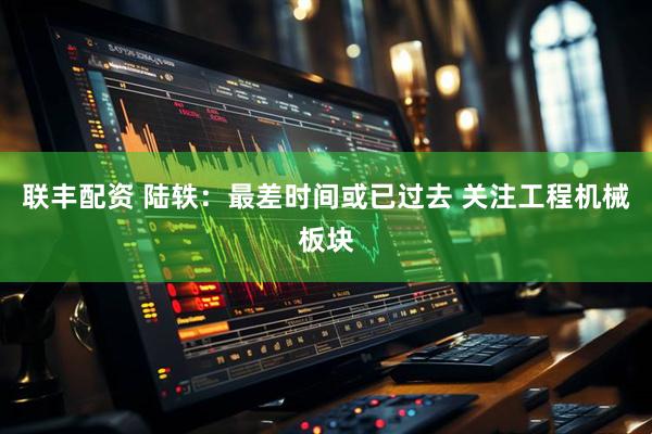 联丰配资 陆轶：最差时间或已过去 关注工程机械板块