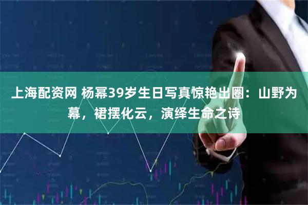 上海配资网 杨幂39岁生日写真惊艳出圈：山野为幕，裙摆化云，演绎生命之诗