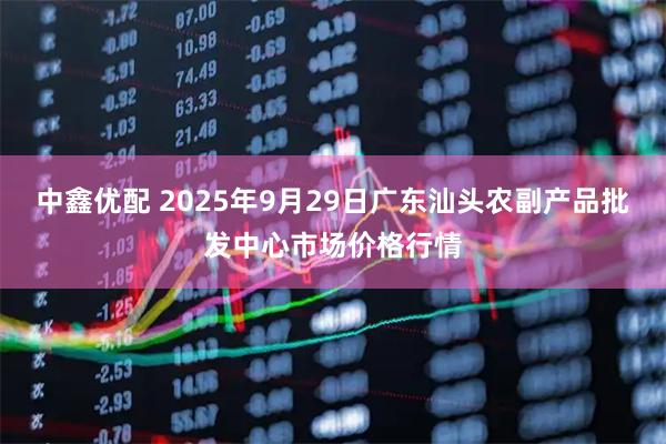 中鑫优配 2025年9月29日广东汕头农副产品批发中心市场价格行情