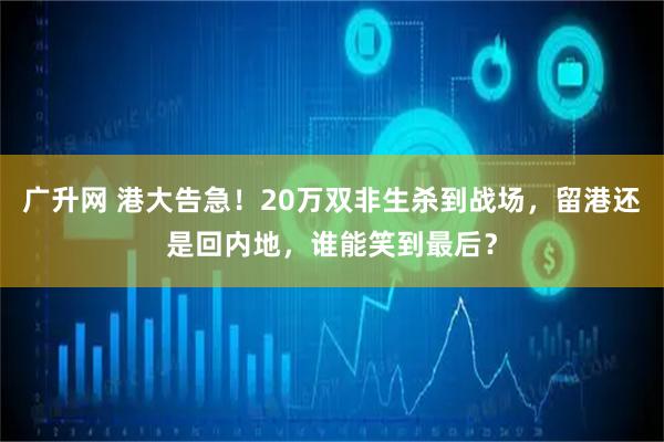 广升网 港大告急！20万双非生杀到战场，留港还是回内地，谁能笑到最后？