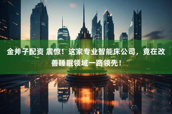 金斧子配资 震惊！这家专业智能床公司，竟在改善睡眠领域一路领先！