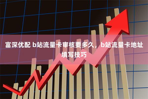 富深优配 b站流量卡审核要多久，b站流量卡地址填写技巧