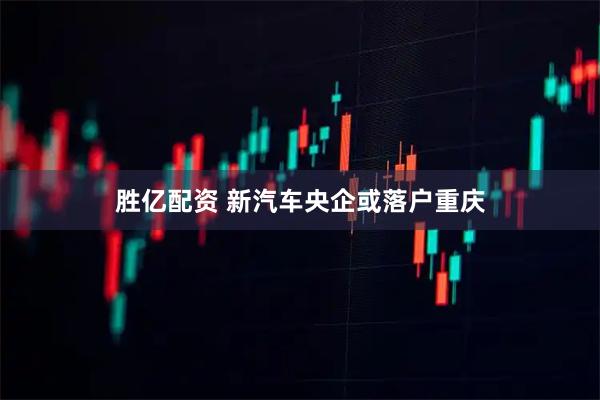 胜亿配资 新汽车央企或落户重庆