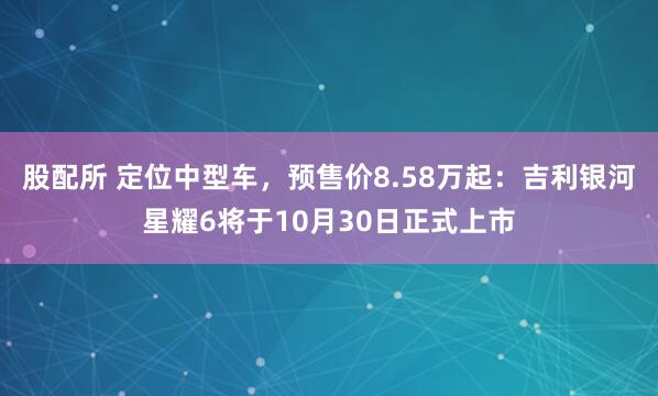股配所 定位中型车，预售价8.58万起：吉利银河星耀6将于10月30日正式上市