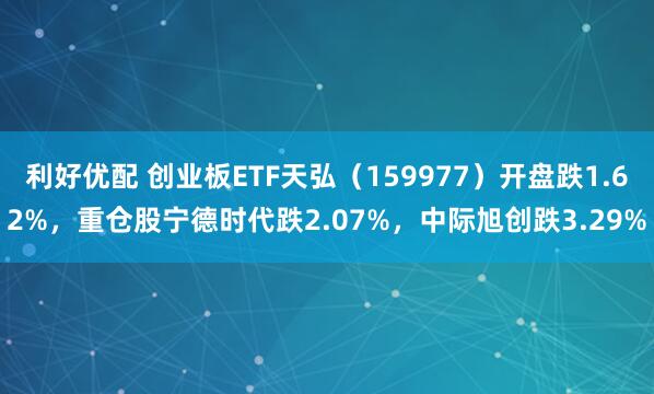 利好优配 创业板ETF天弘（159977）开盘跌1.62%，重仓股宁德时代跌2.07%，中际旭创跌3.29%