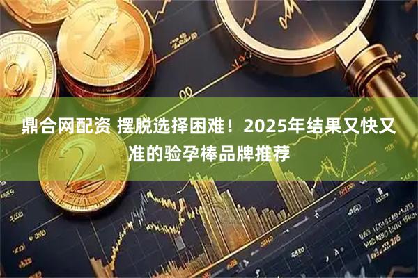 鼎合网配资 摆脱选择困难！2025年结果又快又准的验孕棒品牌推荐