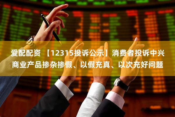 爱配配资 【12315投诉公示】消费者投诉中兴商业产品掺杂掺假、以假充真、以次充好问题