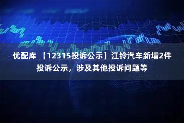 优配库 【12315投诉公示】江铃汽车新增2件投诉公示，涉及其他投诉问题等