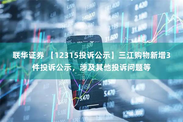 联华证券 【12315投诉公示】三江购物新增3件投诉公示，涉及其他投诉问题等