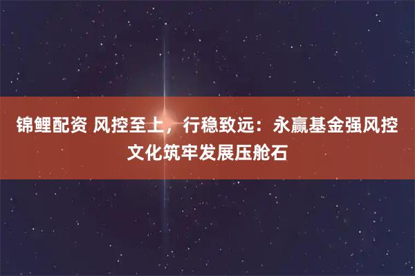锦鲤配资 风控至上，行稳致远：永赢基金强风控文化筑牢发展压舱石