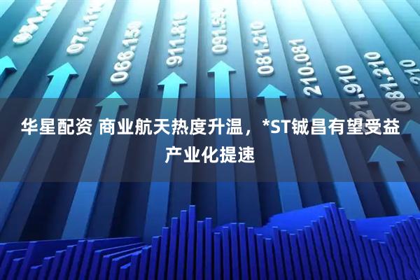 华星配资 商业航天热度升温，*ST铖昌有望受益产业化提速