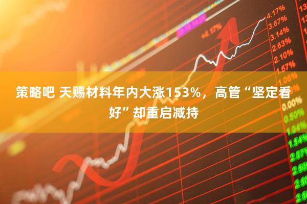 策略吧 天赐材料年内大涨153%，高管“坚定看好”却重启减持