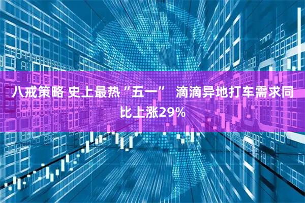 八戒策略 史上最热“五一”  滴滴异地打车需求同比上涨29%