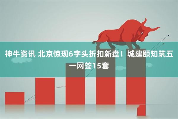 神牛资讯 北京惊现6字头折扣新盘！城建颐知筑五一网签15套