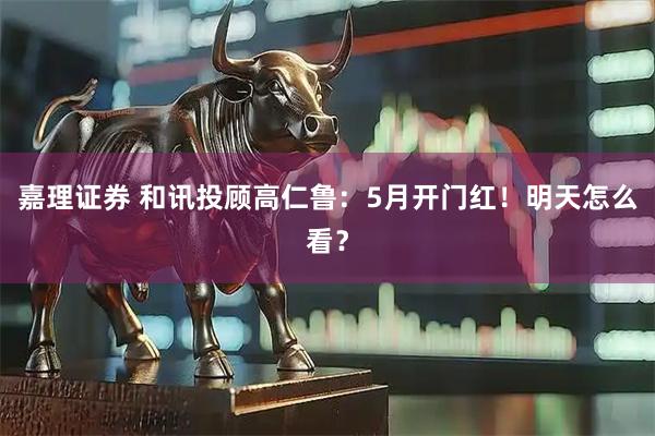 嘉理证券 和讯投顾高仁鲁：5月开门红！明天怎么看？