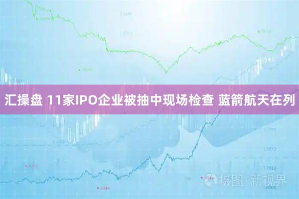 汇操盘 11家IPO企业被抽中现场检查 蓝箭航天在列