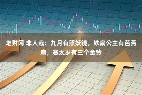 堆财网 非人哉：九月有照妖镜，铁扇公主有芭蕉扇，赛太岁有三个金铃