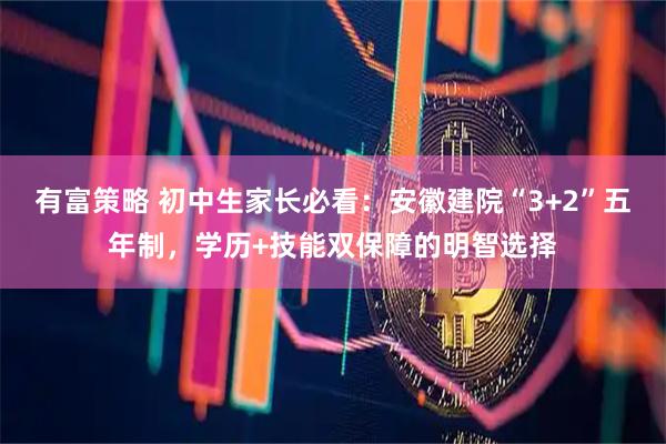 有富策略 初中生家长必看：安徽建院“3+2”五年制，学历+技能双保障的明智选择