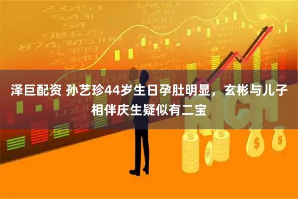 泽巨配资 孙艺珍44岁生日孕肚明显，玄彬与儿子相伴庆生疑似有二宝