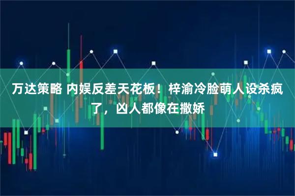 万达策略 内娱反差天花板！梓渝冷脸萌人设杀疯了，凶人都像在撒娇