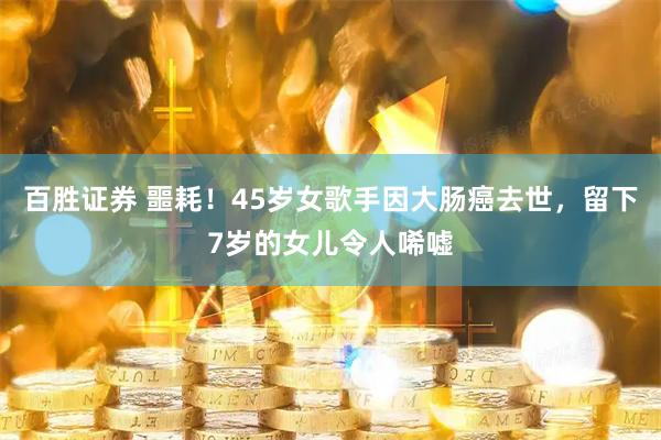 百胜证券 噩耗！45岁女歌手因大肠癌去世，留下7岁的女儿令人唏嘘