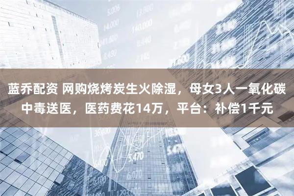 蓝乔配资 网购烧烤炭生火除湿，母女3人一氧化碳中毒送医，医药费花14万，平台：补偿1千元